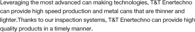 Leveraging the most advanced can making technologies, T&T Enertechno can provide high speed production and metal cans that are thinner and lighter.Thanks to our inspection systems, T&T Enertechno can provide high quality products in a timely manner.