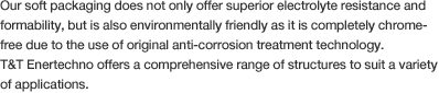 Our soft packaging does not only offer superior electrolyte resistance and formability, but is also environmentally friendly as it is completely chrome-free due to the use of original anti-corrosion treatment technology.T&T Enertechno offers a comprehensive range of structures to suit a variety of applications.