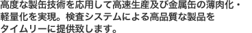 高度な製缶技術を応用して高速生産及び金属缶の 薄肉化・軽量化を実現。検査システムによる高品質な製品を タイムリーに提供致します。