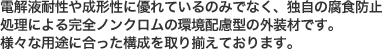 電解液耐性や成形性に優れているのみでなく、独自の腐食防止処理による完全ノンクロムの環境配慮型の外装材です。様々な用途に合った構成を取り揃えております。